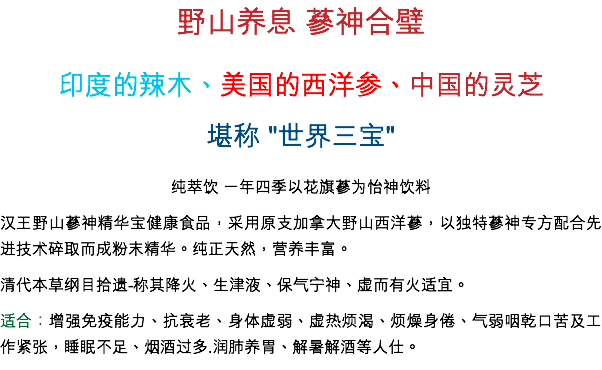 野山養息 蔘神合璧
印度的辣木、美國的西洋參、中國的靈芝
堪稱 "世界三寶" 純萃飲 一年四季以花旗蔘為怡神飲料
漢王野山蔘神精華寶健康食品，採用原支加拿大野山西洋蔘，以獨特蔘神專方配合先進技術碎取而成粉末精華。純正天然，營養豐富。
清代本草綱目拾遺-稱其降火、生津液、保氣寧神、虛而有火適宜。
適合：增強免疫能力、抗衰老、身體虛弱、虛熱煩渴、煩燥身倦、氣弱咽乾口苦及工作緊張，睡眠不足、烟酒過多.潤肺養胃、解暑解酒等人仕。