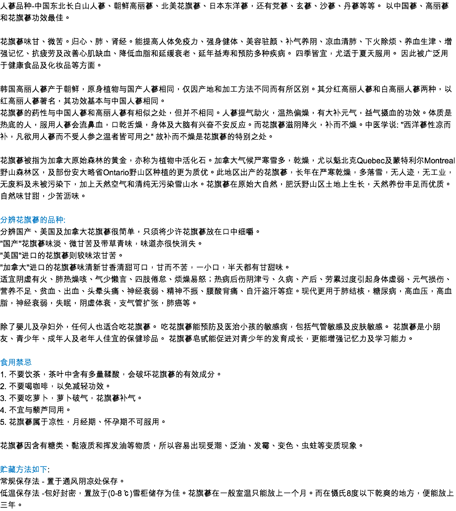 人蔘品種-中國東北長白山人蔘、朝鮮高麗蔘、北美花旗蔘、日本東洋蔘，還有黨蔘、玄蔘、沙蔘、丹蔘等等。 以中國蔘、高麗蔘和花旗蔘功效最佳。   花旗蔘味甘、微苦。歸心、肺、腎經。能提高人體免疫力、強身健體、美容駐顏、補氣養陰、涼血清肺、下火除煩、養血生津、增強記憶、抗疲勞及改善心肌缺血、降低血脂和延緩衰老、延年益壽和預防多種疾病。 四季皆宜，尤適於夏天服用。 因此被廣泛用於健康食品及化妝品等方面。  韓國高麗人蔘產於朝鮮，原身植物與國產人蔘相同，僅因產地和加工方法不同而有所區別。其分紅高麗人蔘和白高麗人蔘兩種，以紅高麗人蔘著名，其功效基本與中國人蔘相同。
花旗蔘的藥性與中國人蔘和高麗人蔘有相似之處，但並不相同。人蔘提氣助火，溫熱偏燥，有大補元氣，益氣攝血的功效。體質是熱底的人，服用人蔘會流鼻血，口乾舌燥，身體及大腦有興奮不安反應。而花旗蔘滋陰降火，補而不燥。中醫學說: "西洋蔘性涼而補，凡欲用人蔘而不受人參之溫者皆可用之" 故補而不燥是花旗蔘的特別之處。 花旗蔘被指為加拿大原始森林的黃金，亦稱為植物中活化石。加拿大氣候嚴寒雪多，乾燥，尤以魁北克Quebec及蒙特利爾Montreal野山森林區，及部份安大略省Ontario野山區種植的更為質優。此地區出產的花旗蔘，長年在嚴寒乾燥，多落雪，無人跡，無工業，無廢料及未被污染下，加上天然空氣和清純無污染雪山水。花旗蔘在原始大自然，肥沃野山區土地上生長，天然養份豐足而優質。自然味甘甜，少苦瀝味。 分辨花旗蔘的品種: 分辨國產、美國及加拿大花旗蔘很簡單，只須將少許花旗蔘放在口中細嚼。 "國產"花旗蔘味淡、微甘苦及帶草青味，味道亦很快消失。 "美國"進口的花旗蔘則較味濃甘苦。 "加拿大"進口的花旗蔘味清新甘香清甜可口，甘而不苦，一小口，半天都有甘甜味。 適宜陰虛有火、肺熱燥咳、氣少懶言、四肢倦怠、煩燥易怒；熱病後傷陰津虧、久病、產後、勞累過度引起身體虛弱、元氣損傷、營養不足、貧血、出血、頭暈頭痛、神經衰弱、精神不振、腰酸背痛、自汗盜汗等症。現代更用於肺結核，糖尿病，高血壓，高血脂，神經衰弱，失眠，陰虛體衰，支氣管擴張，肺癌等。 除了嬰兒及孕婦外，任何人也適合吃花旗蔘。 吃花旗蔘能預防及醫治小孩的敏感病，包括氣管敏感及皮膚敏感。 花旗蔘是小朋友、青少年、成年人及老年人佳宜的保健珍品。 花旗蔘皂甙能促進對青少年的發育成長，更能增強記憶力及學習能力。 食用禁忌
1. 不要飲茶，茶葉中含有多量鞣酸，會破壞花旗蔘的有效成分。 2. 不要喝咖啡，以免減輕功效。 3. 不要吃蘿蔔，蘿蔔破氣，花旗蔘補氣。 4. 不宜與藜蘆同用。 5. 花旗蔘屬於涼性，月經期、懷孕期不可服用。 
花旗蔘因含有糖類、黏液質和揮發油等物質，所以容易出現受潮、泛油、發黴、變色、蟲蛀等變質現象。 
貯藏方法如下: 常規保存法 - 置於通風陰涼處保存。  低溫保存法 -包好封密，置放于(0-8℃)雪櫃儲存為佳。花旗蔘在一般室溫只能放上一個月。而在懾氏8度以下乾爽的地方，便能放上三年。